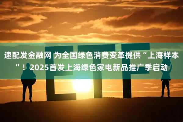 速配发金融网 为全国绿色消费变革提供“上海样本”！2025首发上海绿色家电新品推广季启动