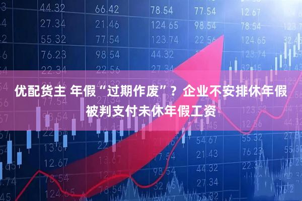 优配货主 年假“过期作废”？企业不安排休年假被判支付未休年假工资