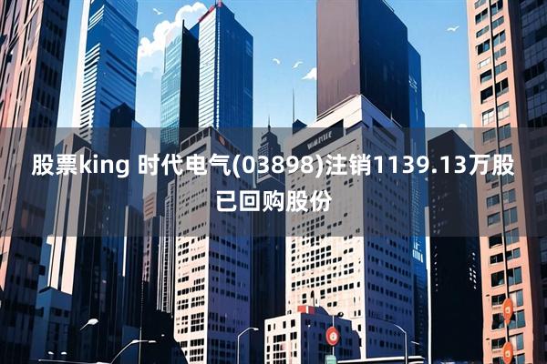 股票king 时代电气(03898)注销1139.13万股已回购股份