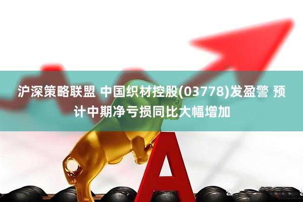 沪深策略联盟 中国织材控股(03778)发盈警 预计中期净亏损同比大幅增加