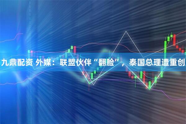 九鼎配资 外媒：联盟伙伴“翻脸”，泰国总理遭重创