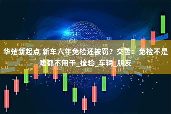 华楚新起点 新车六年免检还被罚？交警：免检不是啥都不用干_检验_车辆_朋友