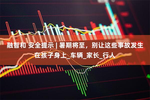 融智和 安全提示 | 暑期将至，别让这些事故发生在孩子身上_车辆_家长_行人