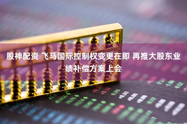 股神配资 飞马国际控制权变更在即 再推大股东业绩补偿方案上会
