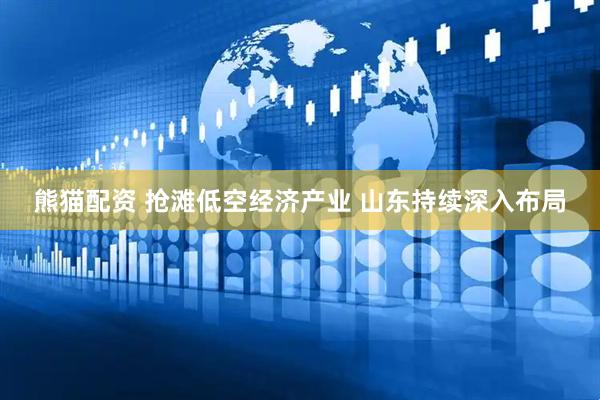 熊猫配资 抢滩低空经济产业 山东持续深入布局