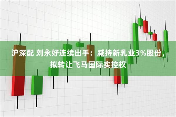 沪深配 刘永好连续出手：减持新乳业3%股份，拟转让飞马国际实控权