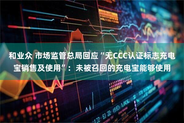 和业众 市场监管总局回应“无CCC认证标志充电宝销售及使用”：未被召回的充电宝能够使用