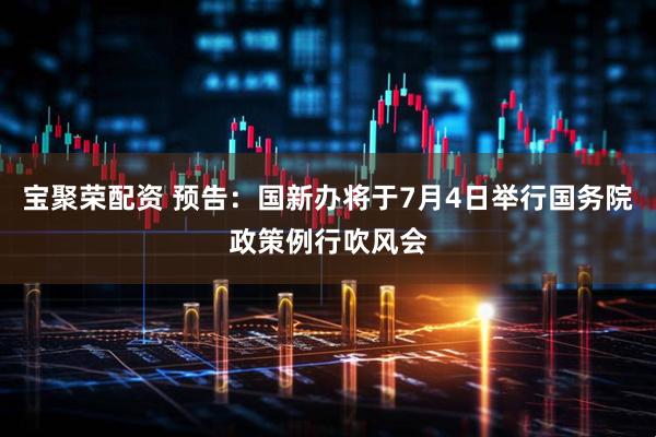 宝聚荣配资 预告：国新办将于7月4日举行国务院政策例行吹风会