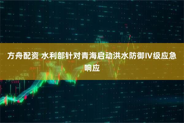 方舟配资 水利部针对青海启动洪水防御Ⅳ级应急响应