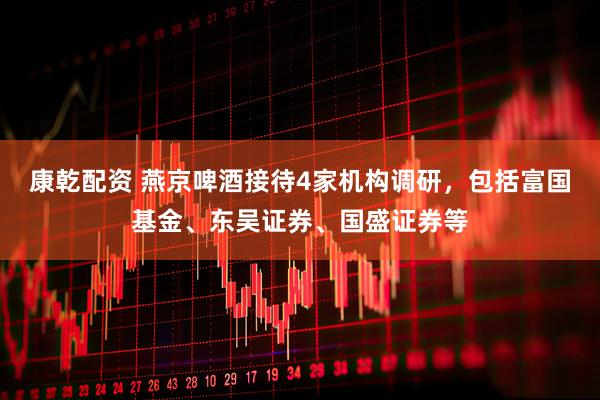 康乾配资 燕京啤酒接待4家机构调研，包括富国基金、东吴证券、国盛证券等