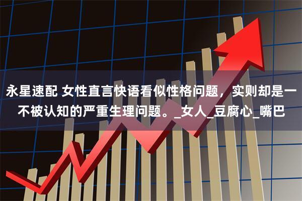 永星速配 女性直言快语看似性格问题，实则却是一不被认知的严重生理问题。_女人_豆腐心_嘴巴