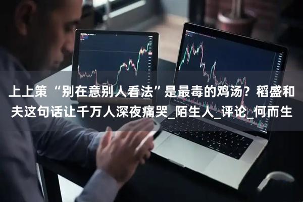上上策 “别在意别人看法”是最毒的鸡汤？稻盛和夫这句话让千万人深夜痛哭_陌生人_评论_何而生