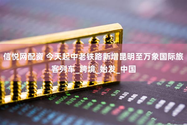 信悦网配资 今天起中老铁路新增昆明至万象国际旅客列车_跨境_始发_中国