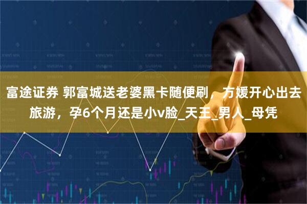 富途证券 郭富城送老婆黑卡随便刷，方媛开心出去旅游，孕6个月还是小v脸_天王_男人_母凭