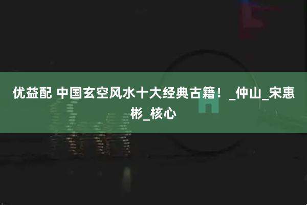 优益配 中国玄空风水十大经典古籍！_仲山_宋惠彬_核心
