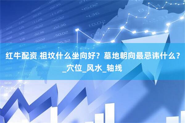 红牛配资 祖坟什么坐向好？墓地朝向最忌讳什么？_穴位_风水_轴线