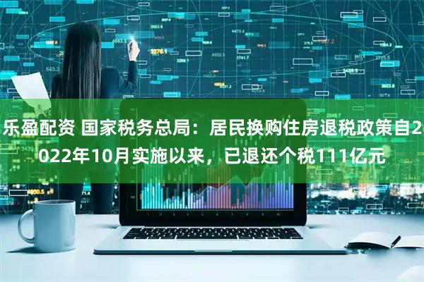 乐盈配资 国家税务总局：居民换购住房退税政策自2022年10月实施以来，已退还个税111亿元