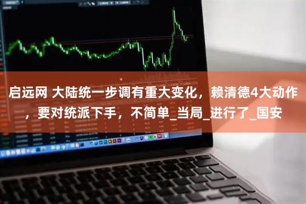 启远网 大陆统一步调有重大变化，赖清德4大动作，要对统派下手，不简单_当局_进行了_国安