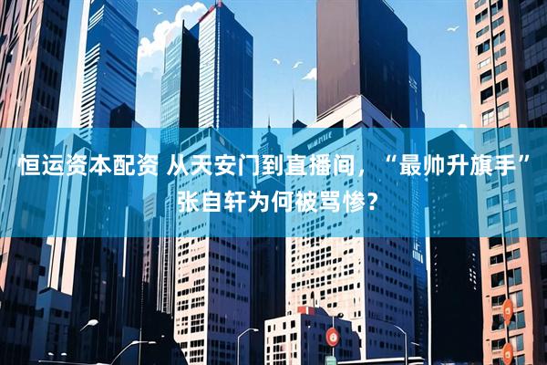 恒运资本配资 从天安门到直播间，“最帅升旗手” 张自轩为何被骂惨？