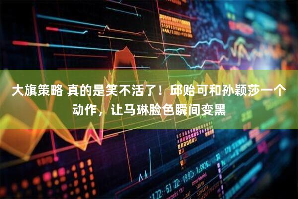 大旗策略 真的是笑不活了！邱贻可和孙颖莎一个动作，让马琳脸色瞬间变黑