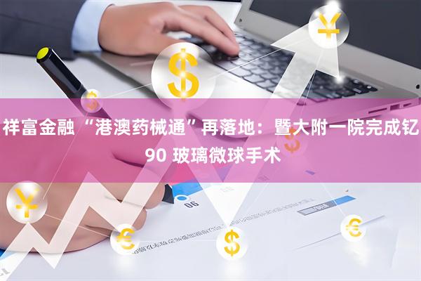 祥富金融 “港澳药械通”再落地：暨大附一院完成钇 90 玻璃微球手术