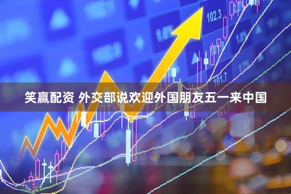 笑赢配资 外交部说欢迎外国朋友五一来中国