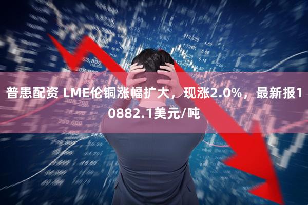 普患配资 LME伦铜涨幅扩大，现涨2.0%，最新报10882.1美元/吨