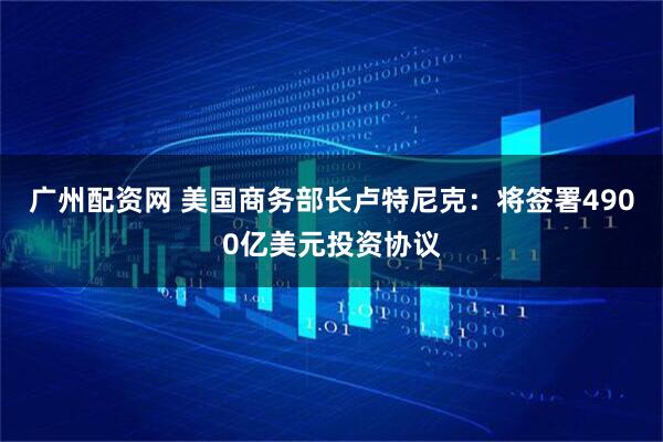 广州配资网 美国商务部长卢特尼克：将签署4900亿美元投资协议