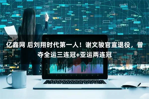 亿鑫网 后刘翔时代第一人！谢文骏官宣退役，曾夺全运三连冠+亚运两连冠